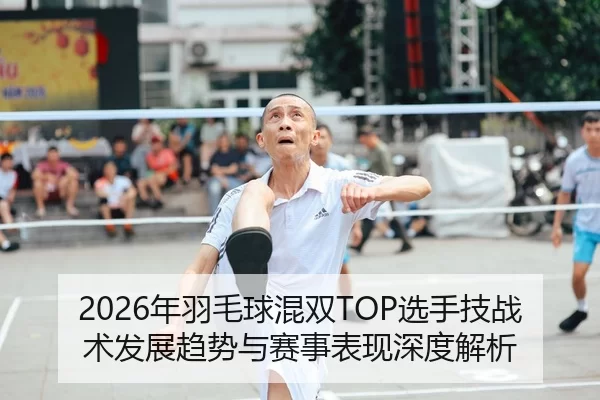 2026年羽毛球混双TOP选手技战术发展趋势与赛事表现深度解析