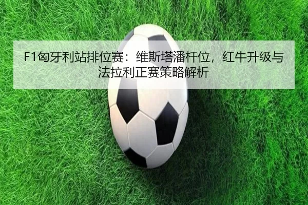 F1匈牙利站排位赛：维斯塔潘杆位，红牛升级与法拉利正赛策略解析